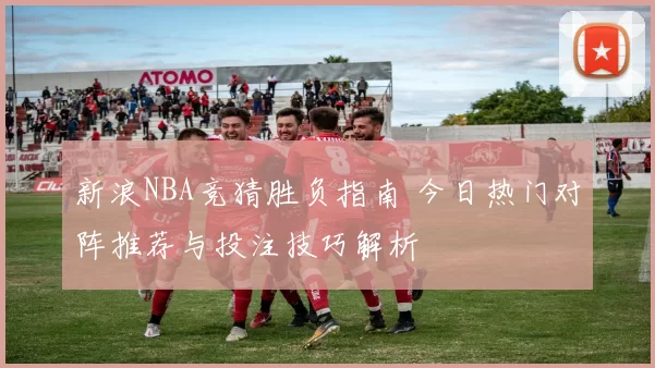 新浪NBA竞猜胜负指南 今日热门对阵推荐与投注技巧解析