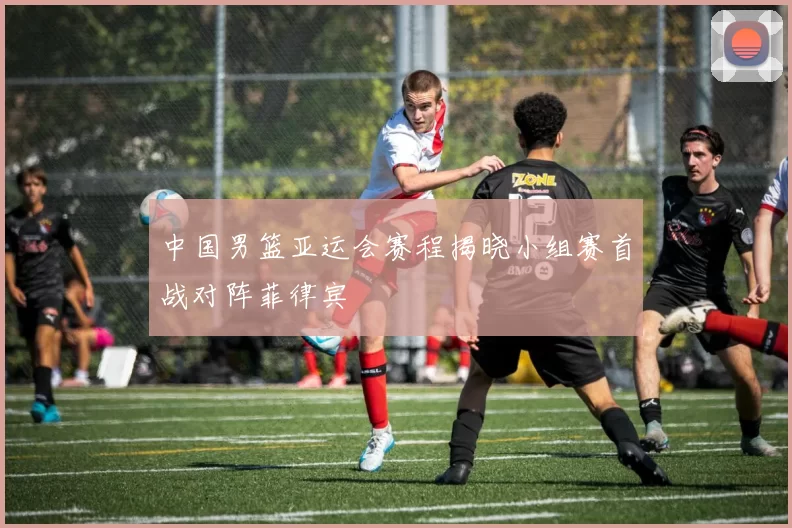 中国男篮亚运会赛程揭晓小组赛首战对阵菲律宾