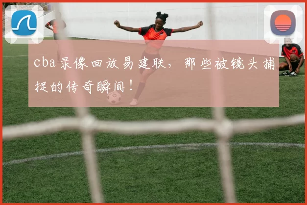 cba录像回放易建联，那些被镜头捕捉的传奇瞬间！