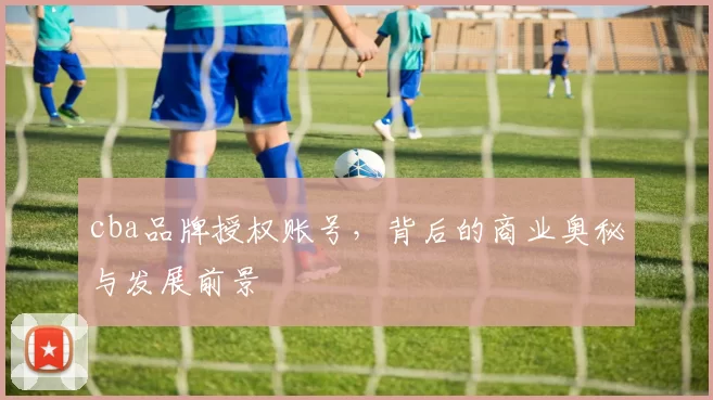 cba品牌授权账号，背后的商业奥秘与发展前景