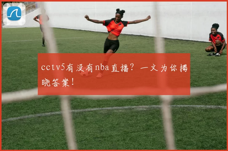 cctv5有没有nba直播？一文为你揭晓答案！