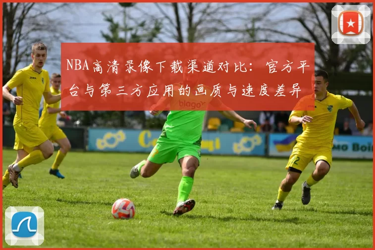 NBA高清录像下载渠道对比：官方平台与第三方应用的画质与速度差异