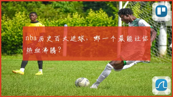 nba历史百大进球，哪一个最能让你热血沸腾？