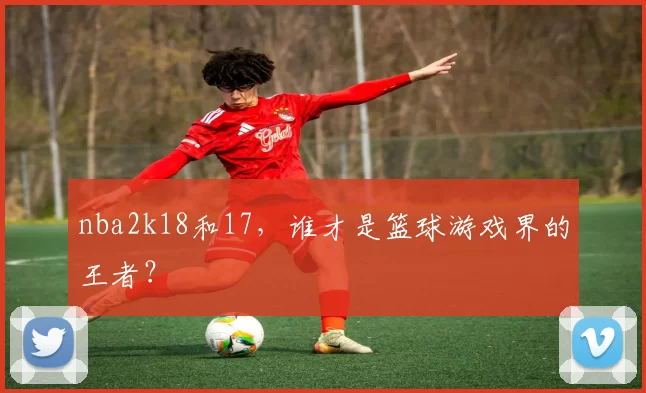 nba2k18和17，谁才是篮球游戏界的王者？
