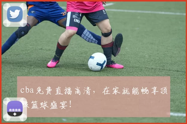 cba免费直播高清，在家就能畅享顶级篮球盛宴！