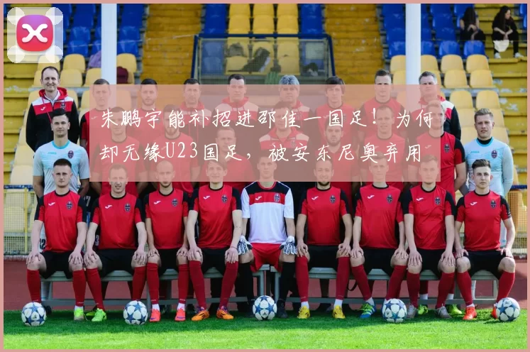 朱鹏宇能补招进邵佳一国足！为何却无缘U23国足，被安东尼奥弃用