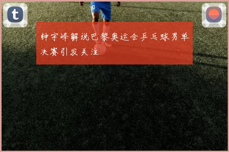 钟宇峰解说巴黎奥运会乒乓球男单决赛引发关注