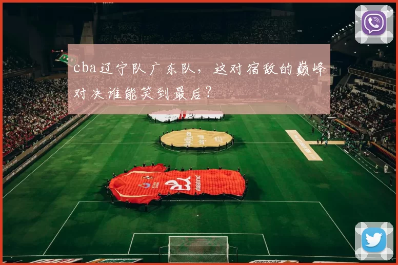 cba辽宁队广东队，这对宿敌的巅峰对决谁能笑到最后？