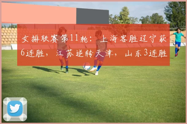 女排联赛第11轮：上海客胜辽宁获6连胜，江苏逆转天津，山东3连胜