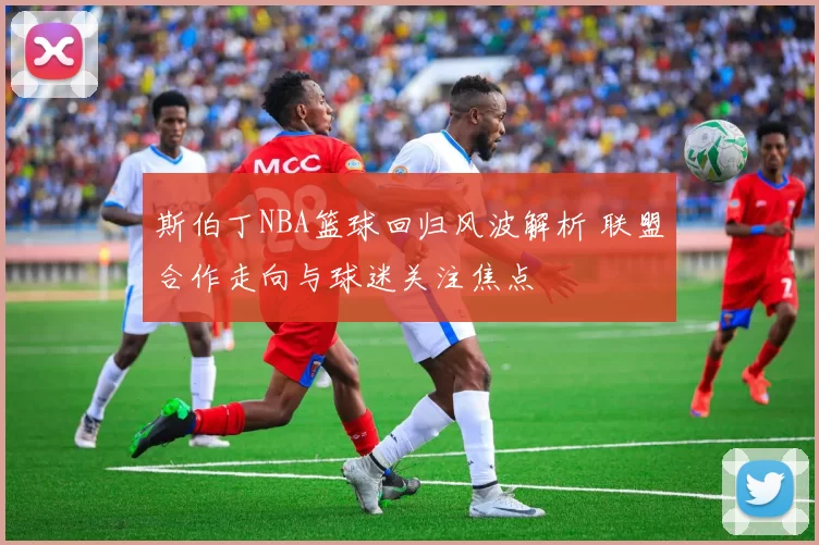 斯伯丁NBA篮球回归风波解析 联盟合作走向与球迷关注焦点