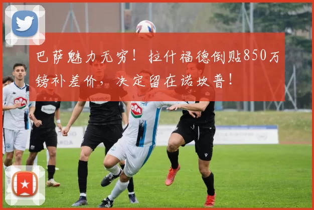 巴萨魅力无穷！拉什福德倒贴850万镑补差价，决定留在诺坎普！