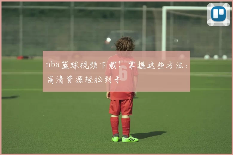 nba篮球视频下载！掌握这些方法，高清资源轻松到手