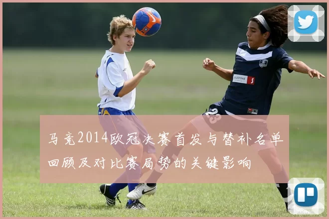 马竞2014欧冠决赛首发与替补名单回顾及对比赛局势的关键影响