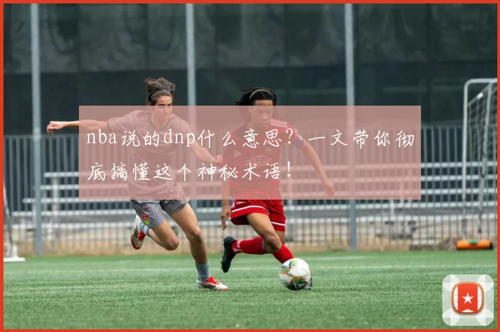 nba说的dnp什么意思?一文带你彻底搞懂这个神秘术语!