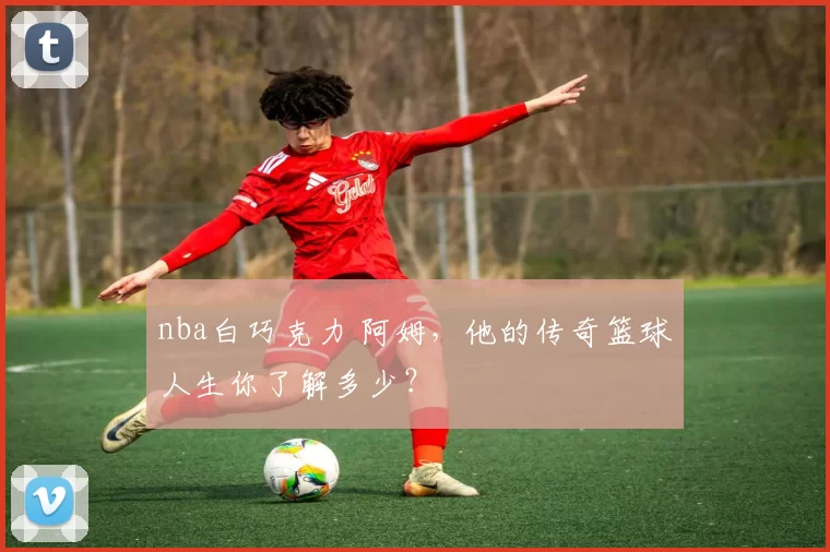 nba白巧克力 阿姆，他的传奇篮球人生你了解多少？