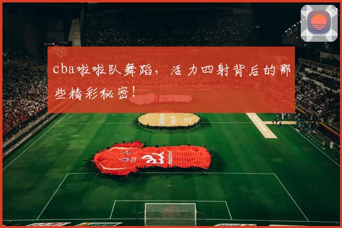 cba啦啦队舞蹈,活力四射背后的那些精彩秘密!