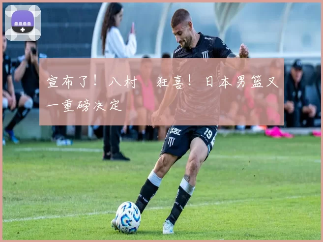 宣布了！八村塁狂喜！日本男篮又一重磅决定