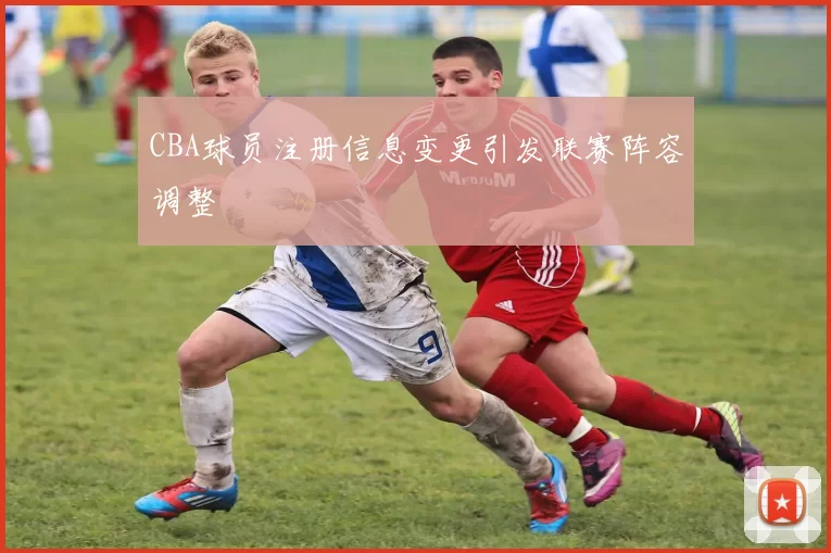CBA球员注册信息变更引发联赛阵容调整
