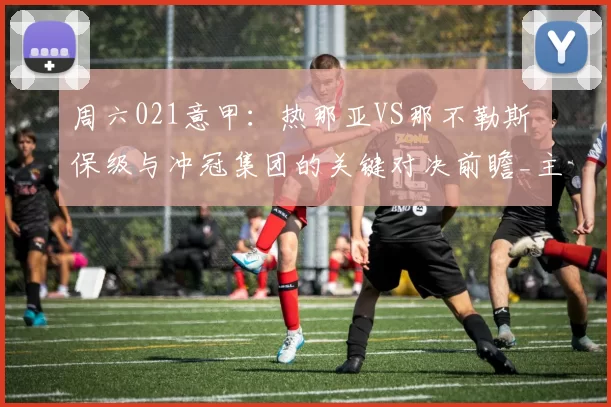周六021意甲：热那亚VS那不勒斯 保级与冲冠集团的关键对决前瞻_主场_客场_战绩