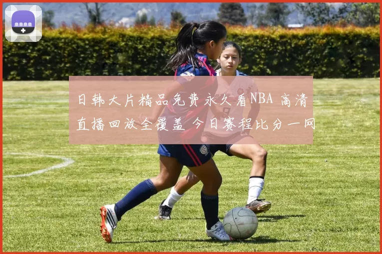 日韩大片精品免费永久看NBA 高清直播回放全覆盖 今日赛程比分一网打尽