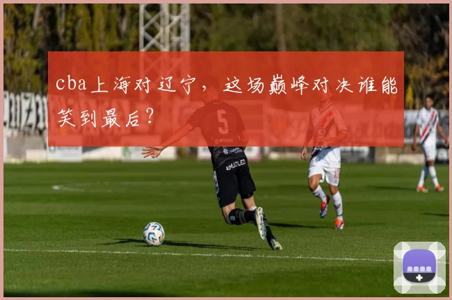 cba上海对辽宁,这场巅峰对决谁能笑到最后?