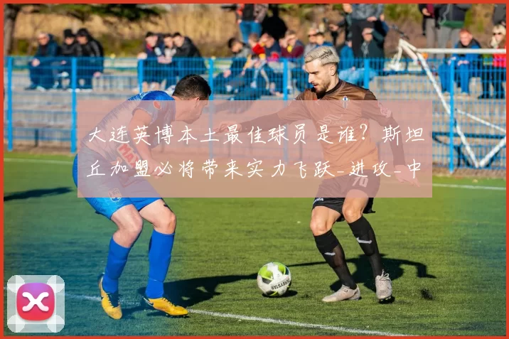 大连英博本土最佳球员是谁?斯坦丘加盟必将带来实力飞跃_进攻_中场_组织