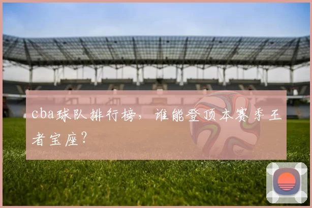 cba球队排行榜，谁能登顶本赛季王者宝座？