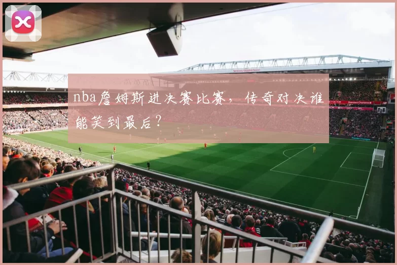 nba詹姆斯进决赛比赛，传奇对决谁能笑到最后？