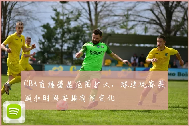 CBA直播覆盖范围扩大，球迷观赛渠道和时间安排有何变化