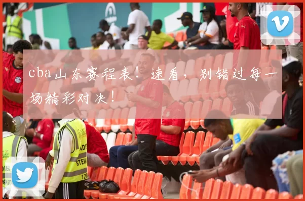 cba山东赛程表！速看，别错过每一场精彩对决！