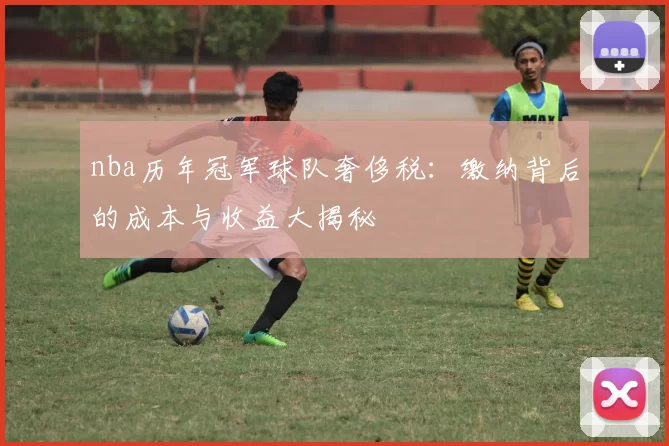 nba历年冠军球队奢侈税:缴纳背后的成本与收益大揭秘