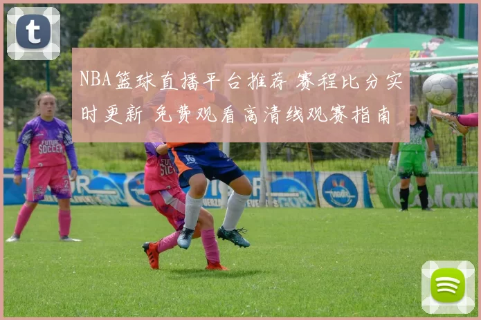 NBA篮球直播平台推荐 赛程比分实时更新 免费观看高清线观赛指南