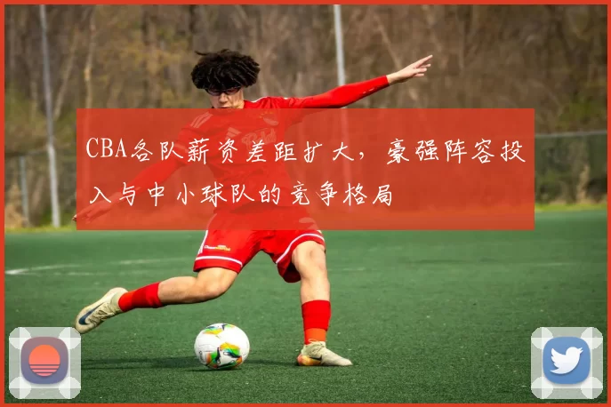 CBA各队薪资差距扩大，豪强阵容投入与中小球队的竞争格局