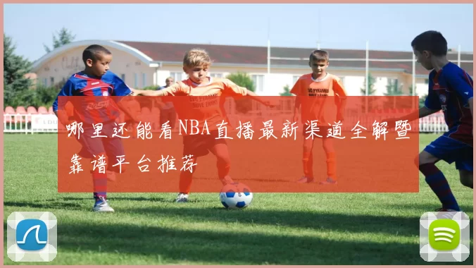 哪里还能看NBA直播最新渠道全解暨靠谱平台推荐